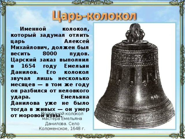 Именной колокол, который задумал отлить царь Алексей Михайлович, должен был весить 8000 пудов. Царский заказ выполнил в 1654 году Емельян Данилов. Его колокол звучал лишь несколько месяцев — в том же году он разбился от неловкого удара. Емельяна Данилова уже не было тогда в живых — он умер от моровой язвы. Прорезной колокол мастера Емельяна Данилова. Село Коломенское, 1648 г.