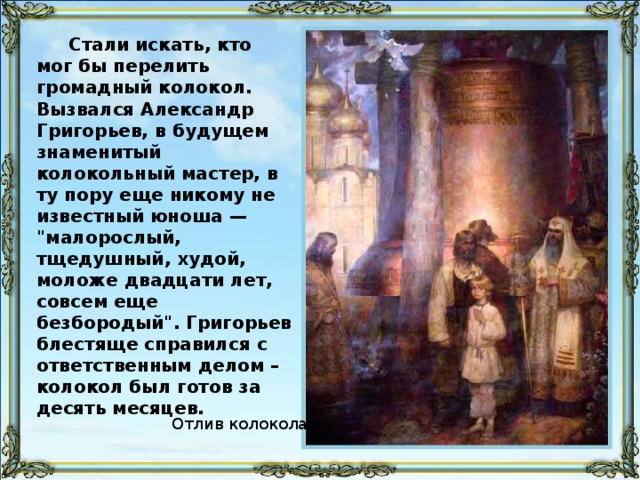 Стали искать, кто мог бы перелить громадный колокол. Вызвался Александр Григорьев, в будущем знаменитый колокольный мастер, в ту пору еще никому не известный юноша — 