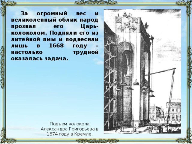 За огромный вес и великолепный облик народ прозвал его Царь-колоколом. Подняли его из литейной ямы и подвесили лишь в 1668 году – настолько трудной оказалась задача. Подъем колокола Александра Григорьева в 1674 году в Кремле.