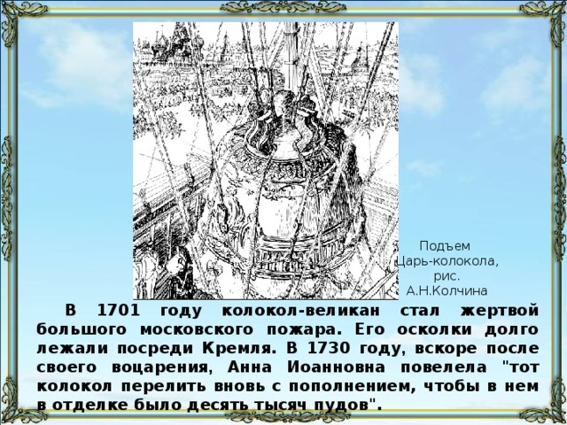 Подъем Царь-колокола, рис. А.Н.Колчина В 1701 году колокол-великан стал жертвой большого московского пожара. Его осколки долго лежали посреди Кремля. В 1730 году , вскоре после своего воцарения , Анна Иоанновна повелела 