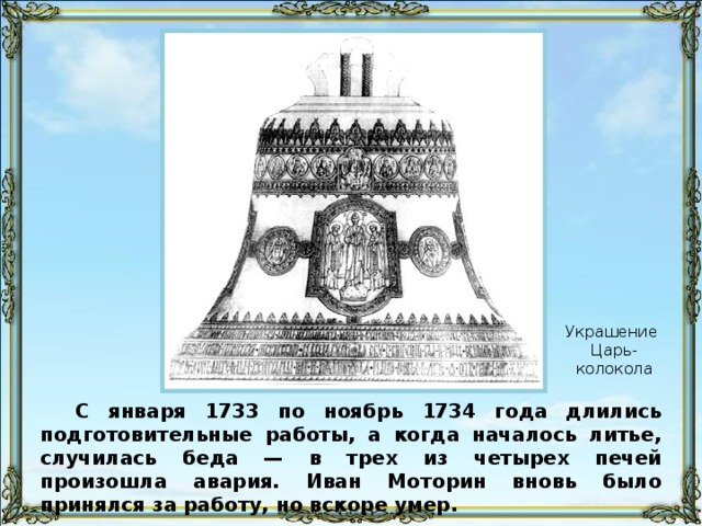 Украшение Царь-колокола С января 1733 по ноябрь 1734 года длились подготовительные работы, а когда началось литье, случилась беда — в трех из четырех печей произошла авария. Иван Моторин вновь было принялся за работу, но вскоре умер.
