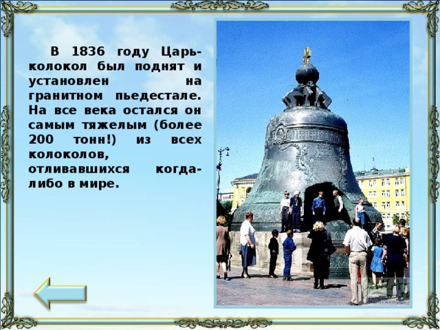 В 1836 году Царь-колокол был поднят и установлен на гранитном пьедестале. На все века остался он самым тяжелым (более 200 тонн!) из всех колоколов, отливавшихся когда-либо в мире.