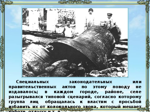 Специальных законодательных или правительственных актов по этому поводу не издавалось; в каждом городе, районе, селе разыгрывался типовой сценарий, согласно которому группа лиц  обращалась к властям с просьбой избавить их от колокольного звона, который мешает работе, отдыху и т. п.