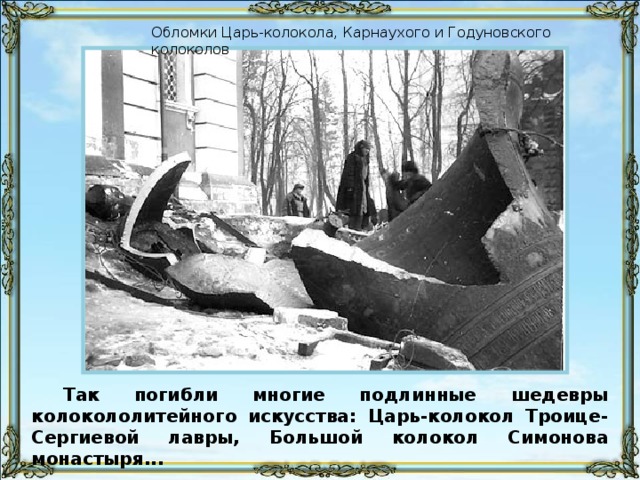 Обломки Царь-колокола, Карнаухого и Годуновского колоколов Так погибли многие подлинные шедевры колокололитейного искусства: Царь-колокол Троице-Сергиевой лавры, Большой колокол Симонова монастыря...