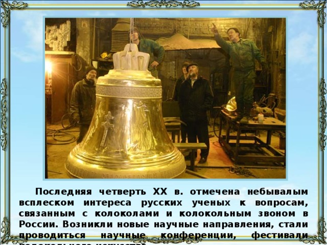 Последняя четверть XX в. отмечена небывалым всплеском интереса русских ученых к вопросам, связанным с колоколами и колокольным звоном в России. Возникли новые научные направления, стали проводиться научные конференции, фестивали колокольного искусства. 67