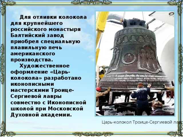 Для отливки колокола для крупнейшего российского монастыря Балтийский завод приобрел специальную плавильную печь американского производства. Художественное оформление «Царь-колокола» разработано иконописными мастерскими Троице-Сергиевой лавры совместно с Иконописной школой при Московской Духовной академии. Царь-колокол Троице-Сергиевой лавры