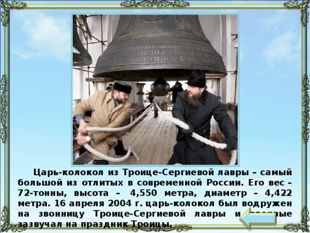 Царь-колокол из Троице-Сергиевой лавры – самый большой из отлитых в современной России. Его вес – 72-тонны, высота –  4,550 метра, диаметр – 4,422 метра. 16 апреля 2004 г. царь-колокол был водружен на звонницу Троице-Сергиевой лавры и впервые зазвучал на праздник Троицы. 