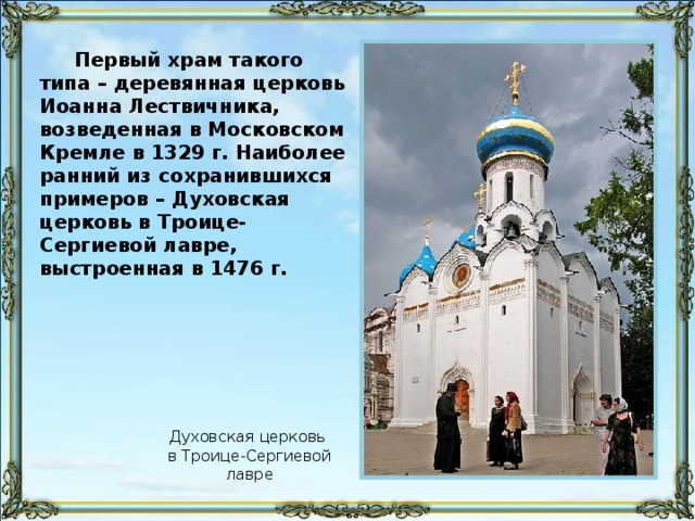 Первый храм такого типа – деревянная церковь Иоанна Лествичника, возведенная в Московском Кремле в 1329 г. Наиболее ранний из сохранившихся примеров – Духовская церковь в Троице-Сергиевой лавре, выстроенная в 1476 г. Духовская церковь в Троице-Сергиевой лавре