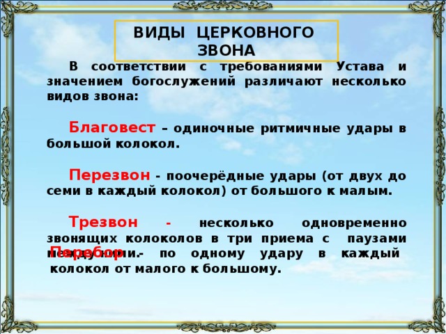 ВИДЫ ЦЕРКОВНОГО ЗВОНА В соответствии с требованиями Устава и значением богослужений различают несколько видов звона:  Благовест – одиночные ритмичные удары в большой колокол.  Перезвон - поочерёдные удары (от двух до семи в каждый колокол) от большого к малым.  Трезвон -  несколько одновременно звонящих колоколов в три приема с паузами между ними. Перебор - по одному удару в каждый колокол от малого к большому. 91
