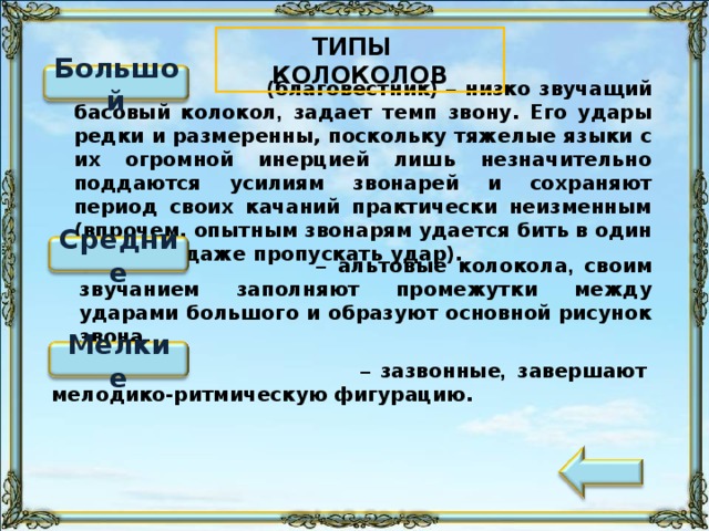 ТИПЫ КОЛОКОЛОВ Большой  (благовестник) – низко звучащий басовый колокол , задает темп звону. Его удары редки и размеренны, поскольку тяжелые языки с их огромной инерцией лишь незначительно поддаются усилиям звонарей и сохраняют период своих качаний практически неизменным (впрочем, опытным звонарям удается бить в один край или даже пропускать удар). Средние  –  альтовые колокола , своим звучанием заполняют промежутки между ударами большого и образуют основной рисунок звона. Мелкие  – зазвонные , завершают мелодико-ритмическую фигурацию. 100