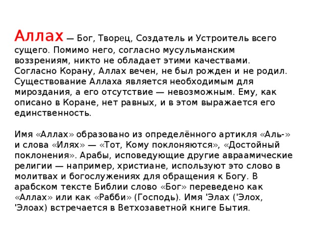 Аллах — Бог, Твор е ц, Создатель и Устроитель всего сущего. Помимо него, согласно мусульманским воззрениям, никто не обладает этими качествами. Согласно Корану, Аллах вечен, не был рожден и не родил. Существование Аллаха является необходимым для мироздания, а его отсутствие — невозможным. Ему, как описано в Коране, нет равных, и в этом выражается его единственность. Имя «Аллах» образовано из определённого артикля «Аль-» и слова «Илях» — «Тот, Кому поклоняются», «Достойный поклонения». Арабы, исповедующие другие авраамические религии — например, христиане, используют это слово в молитвах и богослужениях для обращения к Богу. В арабском тексте Библии слово «Бог» переведено как «Аллах» или как «Рабби» (Господь). Имя 'Элах ('Элох, 'Элоах) встречается в Ветхозаветной книге Бытия.