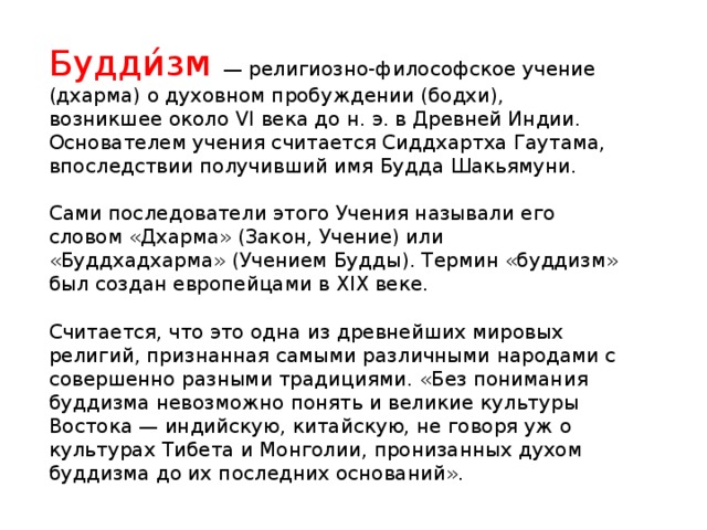 Будди́зм   — религиозно-философское учение (дхарма) о духовном пробуждении (бодхи), возникшее около VI века до н. э. в Древней Индии. Основателем учения считается Сиддхартха Гаутама, впоследствии получивший имя Будда Шакьямуни. Сами последователи этого Учения называли его словом «Дхарма» (Закон, Учение) или «Буддхадхарма» (Учением Будды). Термин «буддизм» был создан европейцами в XIX веке. Считается, что это одна из древнейших мировых религий, признанная самыми различными народами с совершенно разными традициями. «Без понимания буддизма невозможно понять и великие культуры Востока — индийскую, китайскую, не говоря уж о культурах Тибета и Монголии, пронизанных духом буддизма до их последних оснований» .
