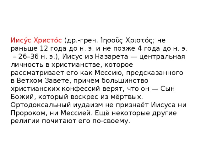 Иису́с Христо́с (др.-греч. Ἰησοῦς Χριστός; не раньше 12 года до н. э. и не позже 4 года до н. э. – 26–36 н. э.), Иисус из Назарета — центральная личность в христианстве, которое рассматривает его как Мессию, предсказанного в Ветхом Завете, причём большинство христианских конфессий верят, что он — Сын Божий, который воскрес из мёртвых. Ортодоксальный иудаизм не признаёт Иисуса ни Пророком, ни Мессией. Ещё некоторые другие религии почитают его по-своему.