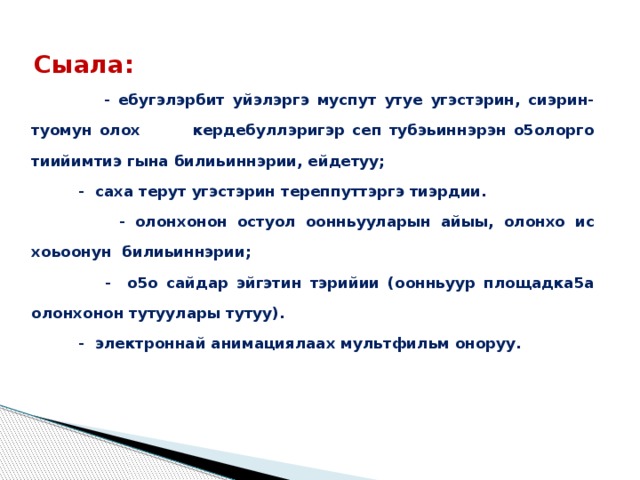 Сыала:  - ебугэлэрбит уйэлэргэ муспут утуе угэстэрин, сиэрин-туомун олох кердебуллэригэр сеп тубэьиннэрэн о5олорго тиийимтиэ гына билиьиннэрии, ейдетуу;  - саха терут угэстэрин тереппуттэргэ тиэрдии.  - олонхонон остуол оонньууларын айыы, олонхо ис хоьоонун билиьиннэрии;  - о5о сайдар эйгэтин тэрийии (оонньуур площадка5а олонхонон тутуулары тутуу).  - электроннай анимациялаах мультфильм оноруу. 