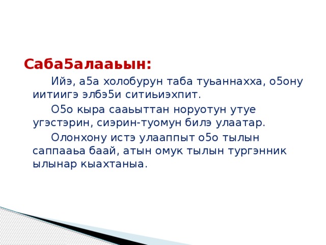 Саба5алааьын: Ийэ, а5а холобурун таба туьаннахха, о5ону иитиигэ элбэ5и ситиьиэхпит. О5о кыра сааьыттан норуотун утуе угэстэрин, сиэрин-туомун билэ улаатар. Олонхону истэ улааппыт о5о тылын саппааьа баай, атын омук тылын тургэнник ылынар кыахтаныа. 