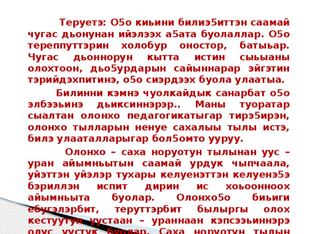  Теруетэ: О5о киьини билиэ5иттэн саамай чугас дьонунан ийэлээх а5ата буолаллар. О5о тереппуттэрин холобур оностор, батыьар. Чугас дьоннорун кытта истин сыьыаны олохтоон, дьо5урдарын сайыннарар эйгэтин тэрийдэхпитинэ, о5о сиэрдээх буола улаатыа.  Билинни кэмнэ чуолкайдык санарбат о5о элбээьинэ дьиксиннэрэр.. Маны туоратар сыалтан олонхо педагогикатыгар тирэ5ирэн, олонхо тылларын ненуе сахалыы тылы истэ, билэ улааталларыгар бол5омто ууруу.   Олонхо – саха норуотун тылынан уус – уран айымньытын саамай урдук чыпчаала, уйэттэн уйэлэр тухары келуенэттэн келуенэ5э бэриллэн испит дирин ис хоьоонноох айымньыта буолар. Олонхо5о биьиги ебугэлэрбит, теруттэрбит былыргы олох кестуутун уустаан – ураннаан кэпсээьиннэрэ олус уустук буолар. Саха норуотун тылын кууьун, тойугун, ырыатын баьыйбыт эрэ киьи олонхо5о холонор, хоьооннуу хоьуйар. Ол да буоллар, олонхону сэнээрэр, толорорго холонор, дьо5урдаах толорооччулары ке5улээн, олонхону уйэтитэн курэстэр тэриллэллэр, дьон сыанабылыгар таьаарыллаллар 