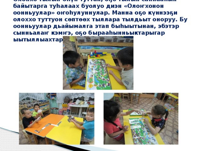 Олонхо тылын-өhүн туттан, оҕо тылын саппааhын байытарга туhалаах буолуо диэн «Олоҥхонон оонньуулар» оҥоhулуннулар. Манна оҕо күннээҕи олоххо туттуон сөптөөх тыллара тылдьыт оноруу. Бу оонньуулар дьайымалга этап быhыытынан, эбэтэр сынньалаҥ кэмҥэ, оҕо бырааhынньыктарыгар ыытыллыахтарын сөп.   