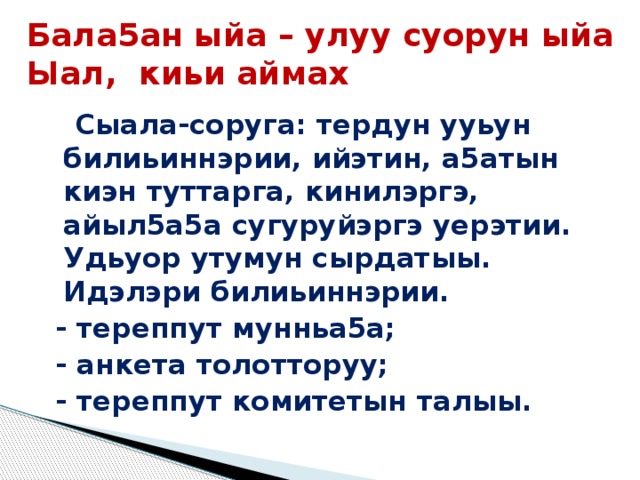 Бала5ан ыйа – улуу суорун ыйа Ыал, киьи аймах Сыала-соруга: тердун ууьун билиьиннэрии, ийэтин, а5атын киэн туттарга, кинилэргэ, айыл5а5а сугуруйэргэ уерэтии. Удьуор утумун сырдатыы. Идэлэри билиьиннэрии. - тереппут мунньа5а; - анкета толотторуу; - тереппут комитетын талыы. 