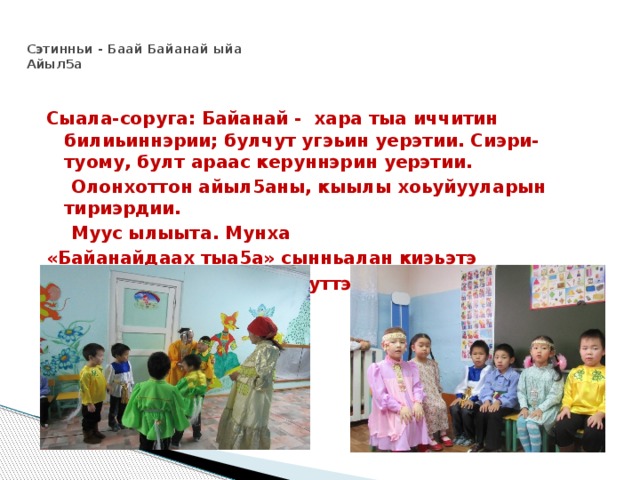  Сэтинньи - Баай Байанай ыйа  Айыл5а   Сыала-соруга: Байанай - хара тыа иччитин билиьиннэрии; булчут угэьин уерэтии. Сиэри-туому, булт араас керуннэрин уерэтии.  Олонхоттон айыл5аны, кыылы хоьуйууларын тириэрдии.  Муус ылыыта. Мунха «Байанайдаах тыа5а» сынньалан киэьэтэ «Саха терут аьа» (тереппуттэр) 