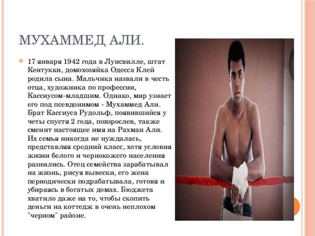 Мухаммед Али. 17 января 1942 года в Луисвилле, штат Кентукки, домохозяйка Одесса Клей родила сына. Мальчика назвали в честь отца, художника по профессии, Кассиусом-младшим. Однако, мир узнает его под псевдонимом - Мухаммед Али. Брат Кассиуса Рудольф, появившийся у четы спустя 2 года, повзрослев, также сменит настоящее имя на Рахман Али. Их семья никогда не нуждалась, представляя средний класс, хотя условия жизни белого и чернокожего населения разнились. Отец семейства зарабатывал на жизнь, рисуя вывески, его жена периодически подрабатывала, готовя и убираясь в богатых домах. Бюджета хватило даже на то, чтобы скопить деньги на коттедж в очень неплохом 