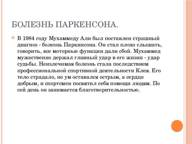 Болезнь Паркенсона. В 1984 году Мухаммеду Али был поставлен страшный диагноз - болезнь Паркинсона. Он стал плохо слышать, говорить, все моторные функции дали сбой. Мухаммед мужественно держал главный удар в его жизни - удар судьбы. Неизлечимая болезнь стала последствием профессиональной спортивной деятельности Клея. Его тело страдало, но ум оставался острым, а сердце добрым, и спортсмен посвятил себя помощи людям. По сей день он занимается благотворительностью. 