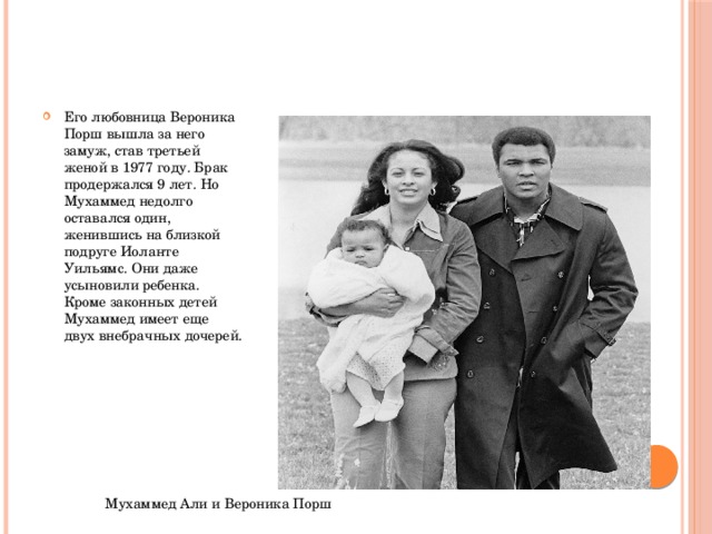 Его любовница Вероника Порш вышла за него замуж, став третьей женой в 1977 году. Брак продержался 9 лет. Но Мухаммед недолго оставался один, женившись на близкой подруге Иоланте Уильямс. Они даже усыновили ребенка. Кроме законных детей Мухаммед имеет еще двух внебрачных дочерей. Мухаммед Али и Вероника Порш 