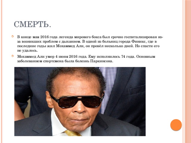  Смерть. В конце мая 2016 года легенда мирового бокса был срочно госпитализирован из-за возникших проблем с дыханием. В одной из больниц города Финикс, где в последние годы жил Мохаммед Али, он провёл несколько дней. Но спасти его не удалось. Мохаммед Али умер 4 июня 2016 года. Ему исполнилось 74 года. Основным заболеванием спортсмена была болезнь Паркинсона. 