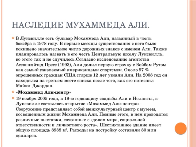 Наследие Мухаммеда Али. В Луисвилле есть бульвар Мохаммеда Али, названный в честь боксёра в 1978 году. В первые месяцы существования с него было похищено значительное число дорожных знаков с именем Али. Также планировалось назвать в его честь Центральную школу Луисвилла, но этого так и не случилось.Согласно исследованию агентства Ассошиэйтед Пресс (1993), Али делил первую строчку с Бейбом Рутом как самый узнаваемый американцами спортсмен. Около 97 % опрошенных граждан США старше 12 лет узнали Али. На 2008 год он находился на третьем месте списка после того, как его потеснил Майкл Джордан. «Мохаммед Али-центр» 19 ноября 2005 года, в 19-ю годовщину свадьбы Али и Иоланты, в Луисвилле состоялось открытие «Мохаммед Али-центра». Сооружение представляет собой межкультурный центр с музеем, посвящённым жизни Мохаммеда Али. Помимо этого, в нём проводятся различные выставки, связанные с «делом мира, социальной ответственности и личностного роста». Шестиэтажное здание имеет общую площадь 8988 м². Расходы на постройку составили 80 млн долларов. 