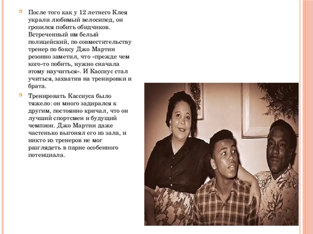 После того как у 12 летнего Клея украли любимый велосипед, он грозился побить обидчиков. Встреченный им белый полицейский, по совместительству тренер по боксу Джо Мартин резонно заметил, что «прежде чем кого-то побить, нужно сначала этому научиться». И Кассиус стал учиться, захватив на тренировки и брата. Тренировать Кассиуса было тяжело: он много задирался к другим, постоянно кричал, что он лучший спортсмен и будущий чемпион. Джо Мартин даже частенько выгонял его из зала, и никто из тренеров не мог разглядеть в парне особенного потенциала. 