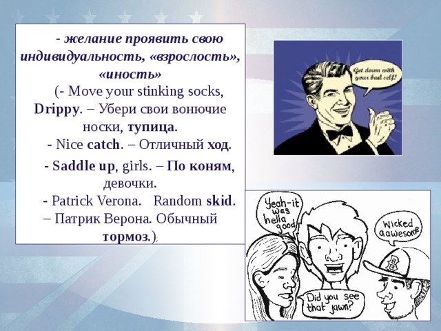 - желание проявить свою индивидуальность, «взрослость», «иность» (- Move your stinking socks, Drippy . – Убери свои вонючие носки, тупица . - Nice catch . – Отличный ход . - Saddle up , girls. – По коням , девочки. - Patrick Verona. Random skid . – Патрик Верона. Обычный тормоз .) ;