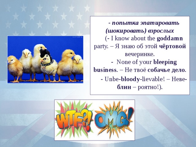 - попытка эпатировать (шокировать) взрослых (- I know about the goddamn party. – Я знаю об этой чёртовой вечеринке. - None of your bleeping business . – Не твоё собачье дело . - Unbe- bloody -lievable! – Неве- блин – роятно!).