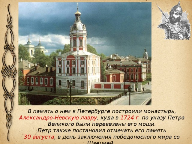 В память о нем в Петербурге построили монастырь, Александро-Невскую лавру , куда в 1724 г . по указу Петра Великого были перевезены его мощи. Петр также постановил отмечать его память 30 августа , в день заключения победоносного мира со Швецией. 