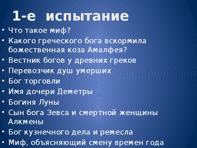 1-е испытание Что такое миф? Какого греческого бога вскормила божественная коза Амалфея? Вестник богов у древних греков Перевозчик душ умерших Бог торговли Имя дочери Деметры Богиня Луны Сын бога Зевса и смертной женщины Алкмены Бог кузнечного дела и ремесла Миф, объясняющий смену времен года 