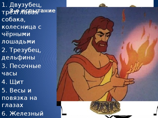 3-е испытание «Чёрный ящик»   1. Двузубец, трёхглавая собака, колесница с чёрными лошадьми 2. Трезубец, дельфины 3. Песочные часы 4. Щит 5. Весы и повязка на глазах 6. Железный посох, факел 