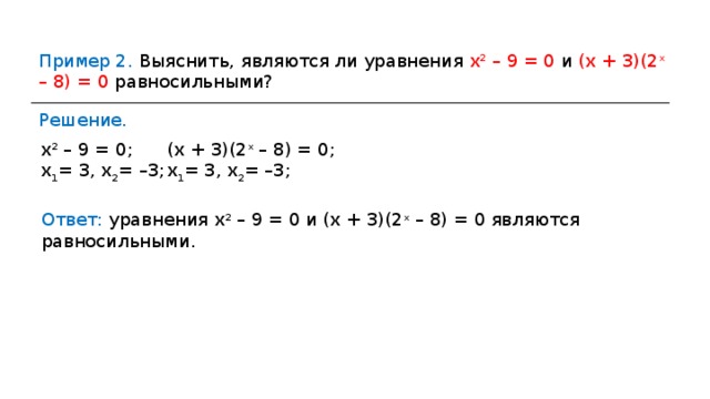 Пример 2. Выяснить, являются ли уравнения х 2 – 9 = 0 и (х + 3)(2 х – 8) = 0 равносильными? Решение. х 2 – 9 = 0; х 1 = 3, х 2 = –3; (х + 3)(2 х – 8) = 0; х 1 = 3, х 2 = –3; Ответ: уравнения х 2 – 9 = 0 и (х + 3)(2 х – 8) = 0 являются равносильными. 