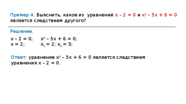 Пример 4. Выяснить, какое из уравнений х – 2 = 0 и х 2 – 5х + 6 = 0 является следствием другого? Решение. х – 2 = 0; х = 2; х 2 – 5х + 6 = 0; х 1 = 2; х 2 = 3; Ответ: уравнение х 2 – 5х + 6 = 0 является следствием уравнения х – 2 = 0. 