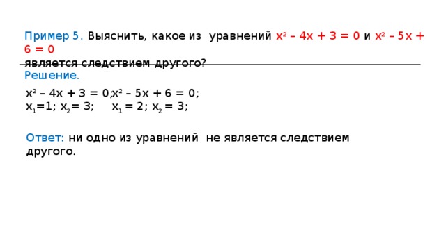 Пример 5. Выяснить, какое из уравнений х 2 – 4х + 3 = 0 и х 2 – 5х + 6 = 0 является следствием другого? Решение. х 2 – 4х + 3 = 0; х 1 =1; х 2 = 3; х 2 – 5х + 6 = 0; х 1 = 2; х 2 = 3; Ответ: ни одно из уравнений не является следствием другого. 
