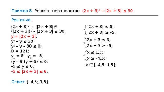 Пример 8 . Решить неравенство (2x + 3) 2 – |2x + 3| ≤ 30 . Решение. |2x + 3| ≤ 6 ; (2x + 3) 2 = (|2x + 3|) 2 ; (|2x + 3|) 2 – |2x + 3| ≤ 30 ; y = |2x + 3| ; y 2 – y ≤ 30 ; y 2 – y – 30 ≤ 0 ; D = 121 ; y 1 = 6,  y 2 = – 5 ; (y – 6)(y + 5) ≤ 0 ; – 5 ≤ y ≤ 6 ; – 5 ≤ |2x + 3| ≤ 6 ; |2x + 3| ≥ – 5; 2x + 3 ≤ 6 ; 2x + 3 ≥ –6 ; x ≤ 1,5; x ≥ –4,5 ; х  ∈  [ – 4,5; 1,5] ; Ответ:  [ – 4,5; 1,5]. 