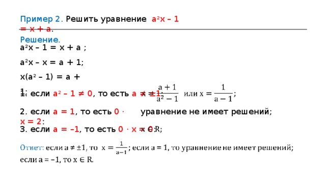 Пример 2 . Решить уравнение a 2 x – 1 = x + a . Решение. a 2 x  – 1 = x + a ; a 2 x  –  x = a + 1; x ( a 2  – 1) = a + 1 ;  1 . если a 2 – 1 ≠ 0 , то есть a ≠ ±1 : 2 . если a = 1 , то есть 0 · x = 2 : уравнение не имеет решений; 3. если a = –1 , то есть 0 · x = 0 : 