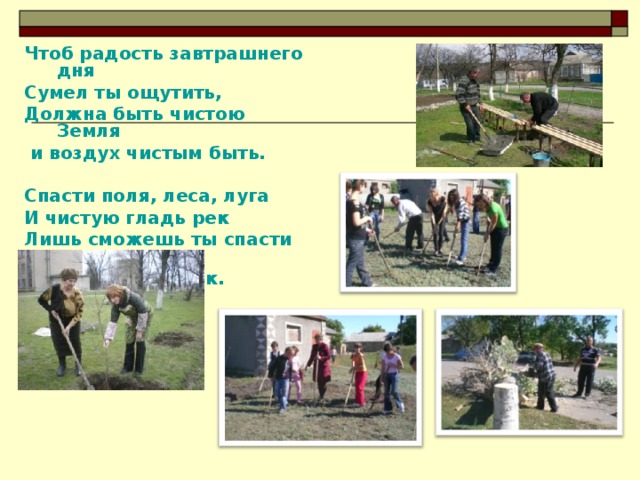 Чтоб радость завтрашнего дня Сумел ты ощутить, Должна быть чистою Земля  и воздух чистым быть.  Спасти поля, леса, луга И чистую гладь рек Лишь сможешь ты спасти село - Разумный человек.  