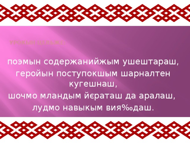   Урокын цельже:   поэмын содержанийжым ушештараш, геройын поступокшым шарналтен кугешнаш, шочмо мландым йєраташ да аралаш, лудмо навыкым вия ‰даш. 