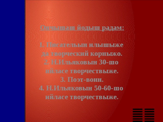 Ончышаш йодыш радам: 1. Писательын илышыже да творческий корныжо. 2. Н.Ильяковын 30-шо ийласе творчествыже. 3. Поэт-воин. 4. Н.Ильяковын 50-60-шо ийласе творчествыже. 