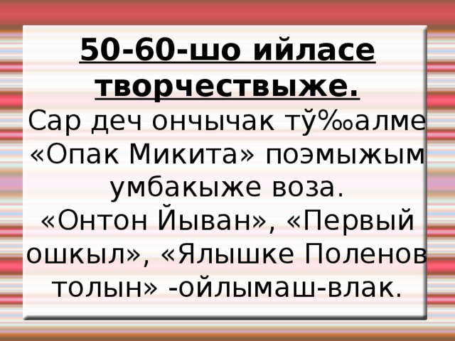 50-60-шо ийласе творчествыже. Сар деч ончычак тў‰алме «Опак Микита» поэмыжым умбакыже воза. «Онтон Йыван», «Первый ошкыл», «Ялышке Поленов толын» -ойлымаш-влак. 