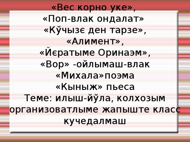 «Вес корно уке», «Поп-влак ондалат» «Кўчызє ден тарзе», «Алимент», «Йєратыме Оринаэм», «Вор» -ойлымаш-влак «Михала»поэма «Кыныж» пьеса Теме: илыш-йўла, колхозым организоватлыме жапыште класс кучедалмаш 