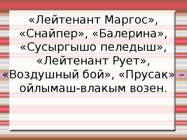 «Лейтенант Маргос», «Снайпер», «Балерина», «Сусыргышо пеледыш», «Лейтенант Рует», «Воздушный бой», «Прусак» –ойлымаш-влакым возен. 