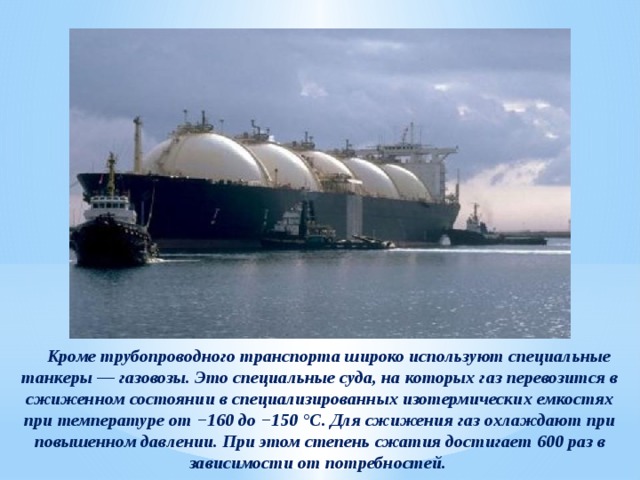  Кроме трубопроводного транспорта широко используют специальные танкеры — газовозы. Это специальные суда, на которых газ перевозится в сжиженном состоянии в специализированных изотермических емкостях при температуре от −160 до −150 °С. Для сжижения газ охлаждают при повышенном давлении. При этом степень сжатия достигает 600 раз в зависимости от потребностей. 