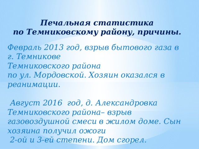  Печальная статистика по Темниковскому району, причины.  Февраль 2013 год, взрыв бытового газа в г. Темникове Темниковского района по ул. Мордовской. Хозяин оказался в реанимации.   Август 2016 год, д. Александровка Темниковского района– взрыв газовоздушной смеси в жилом доме. Сын хозяина получил ожоги  2-ой и 3-ей степени. Дом сгорел. 