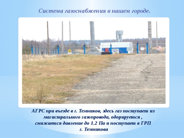  Система газоснабжения в нашем городе. АГРС при въезде в г. Темников, здесь газ поступает из магистрального газопровода, одорируется , снижается давление до 1.2 Па и поступает в ГРП г. Темникова 