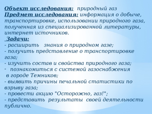 Объект исследования:  природный газ Предмет исследования: информация о добыче, транспортировке, использовании природного газа, полученная из специализированной литературы, интернет источников.  Задачи:  - расширить знания о природном газе; - получить представление о транспортировке газа; - изучить состав и свойства природного газа; познакомиться с системой газоснабжения  в городе Темников; - выявить причины печальной статистики по взрыву газа; - провести акцию 