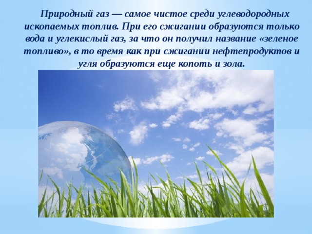  Природный газ — самое чистое среди углеводородных ископаемых топлив. При его сжигании образуются только вода и углекислый газ, за что он получил название «зеленое топливо», в то время как при сжигании нефтепродуктов и угля образуются еще копоть и зола. 